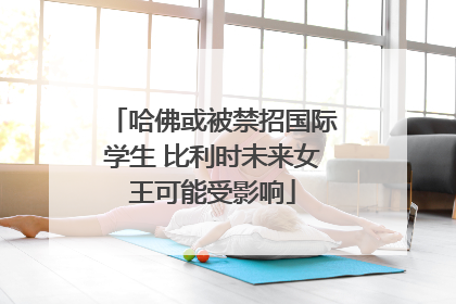 哈佛或被禁招国际学生 比利时未来女王可能受影响